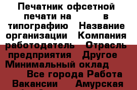 Печатник офсетной печати на QM-46-1 в типографию › Название организации ­ Компания-работодатель › Отрасль предприятия ­ Другое › Минимальный оклад ­ 15 000 - Все города Работа » Вакансии   . Амурская обл.,Архаринский р-н